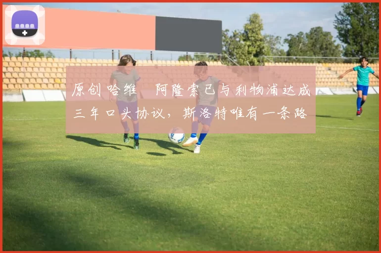 原创 哈维・阿隆索已与利物浦达成三年口头协议，斯洛特唯有一条路可 “翻盘”