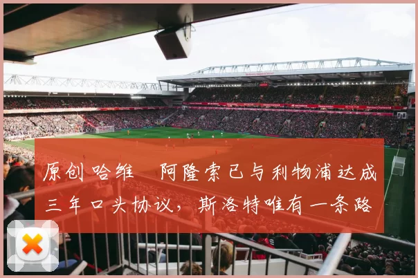 原创 哈维・阿隆索已与利物浦达成三年口头协议，斯洛特唯有一条路可 “翻盘”