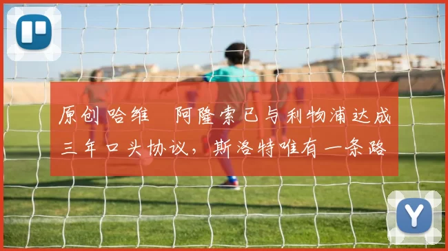 原创 哈维・阿隆索已与利物浦达成三年口头协议，斯洛特唯有一条路可 “翻盘”