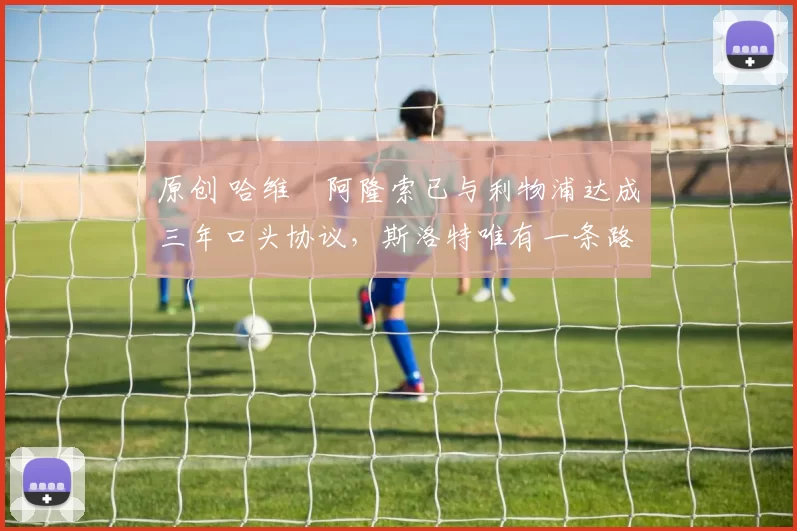 原创 哈维・阿隆索已与利物浦达成三年口头协议，斯洛特唯有一条路可 “翻盘”