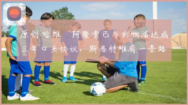 原创 哈维・阿隆索已与利物浦达成三年口头协议，斯洛特唯有一条路可 “翻盘”