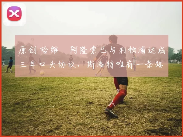 原创 哈维・阿隆索已与利物浦达成三年口头协议，斯洛特唯有一条路可 “翻盘”