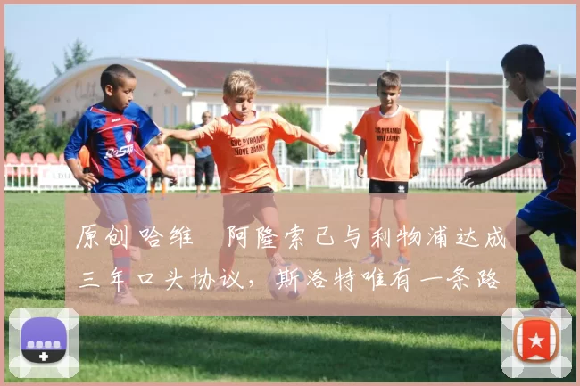 原创 哈维・阿隆索已与利物浦达成三年口头协议，斯洛特唯有一条路可 “翻盘”