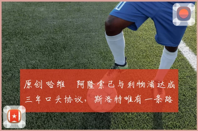 原创 哈维・阿隆索已与利物浦达成三年口头协议，斯洛特唯有一条路可 “翻盘”