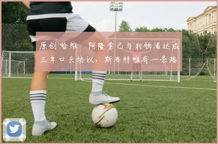 原创 哈维・阿隆索已与利物浦达成三年口头协议，斯洛特唯有一条路可 “翻盘”