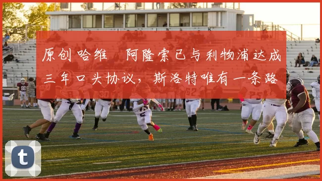 原创 哈维・阿隆索已与利物浦达成三年口头协议，斯洛特唯有一条路可 “翻盘”