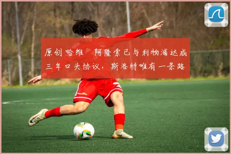 原创 哈维・阿隆索已与利物浦达成三年口头协议，斯洛特唯有一条路可 “翻盘”