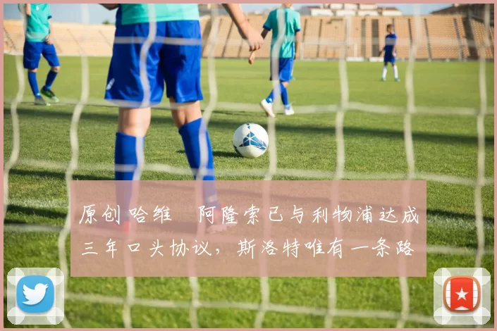 原创 哈维・阿隆索已与利物浦达成三年口头协议，斯洛特唯有一条路可 “翻盘”