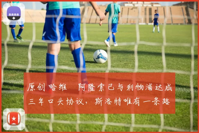 原创 哈维・阿隆索已与利物浦达成三年口头协议，斯洛特唯有一条路可 “翻盘”