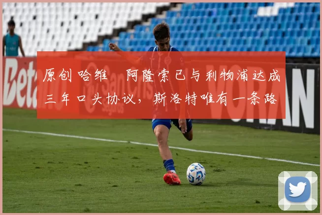 原创 哈维・阿隆索已与利物浦达成三年口头协议，斯洛特唯有一条路可 “翻盘”