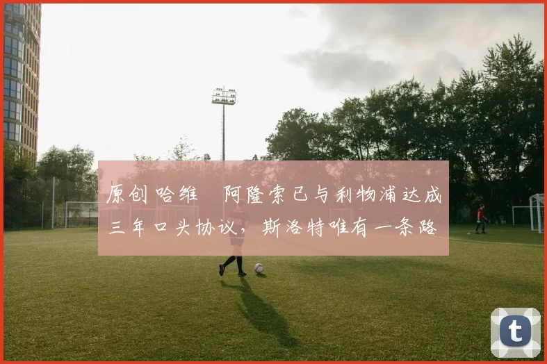 原创 哈维・阿隆索已与利物浦达成三年口头协议，斯洛特唯有一条路可 “翻盘”