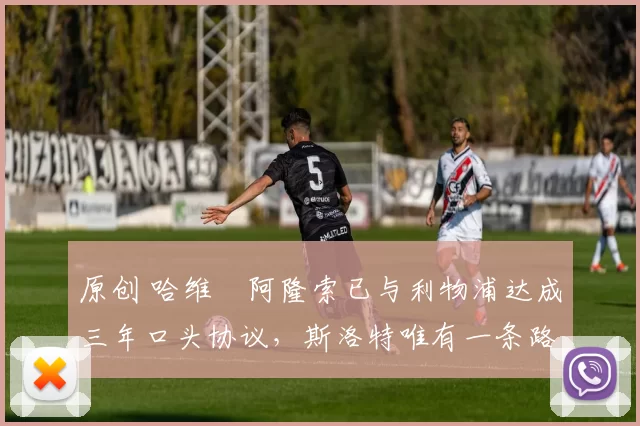 原创 哈维・阿隆索已与利物浦达成三年口头协议，斯洛特唯有一条路可 “翻盘”