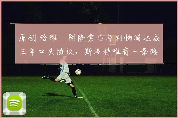 原创 哈维・阿隆索已与利物浦达成三年口头协议，斯洛特唯有一条路可 “翻盘”