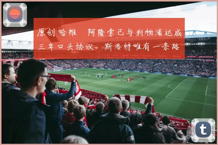 原创 哈维・阿隆索已与利物浦达成三年口头协议，斯洛特唯有一条路可 “翻盘”