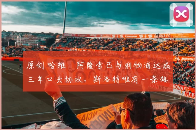 原创 哈维・阿隆索已与利物浦达成三年口头协议，斯洛特唯有一条路可 “翻盘”