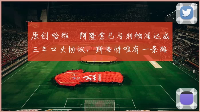 原创 哈维・阿隆索已与利物浦达成三年口头协议，斯洛特唯有一条路可 “翻盘”