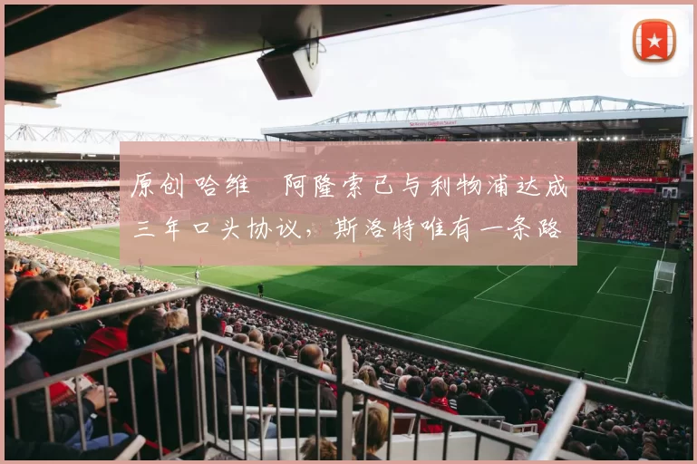 原创 哈维・阿隆索已与利物浦达成三年口头协议，斯洛特唯有一条路可 “翻盘”