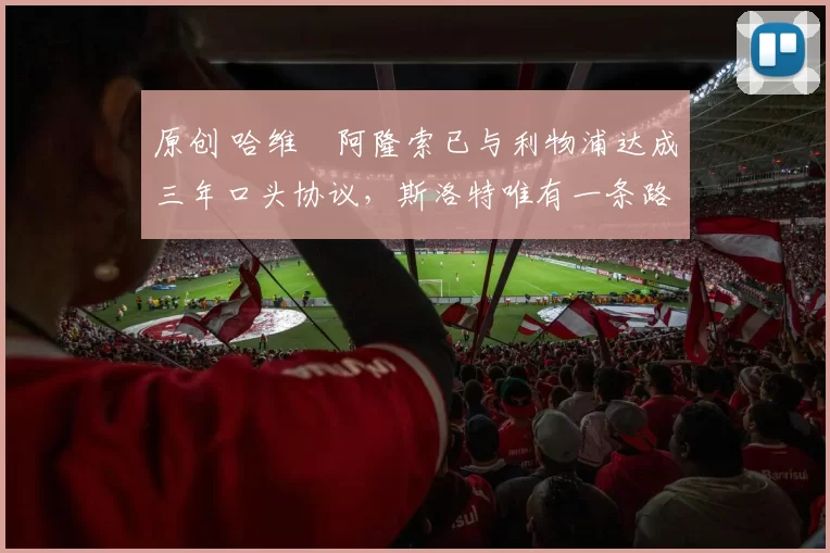 原创 哈维・阿隆索已与利物浦达成三年口头协议，斯洛特唯有一条路可 “翻盘”