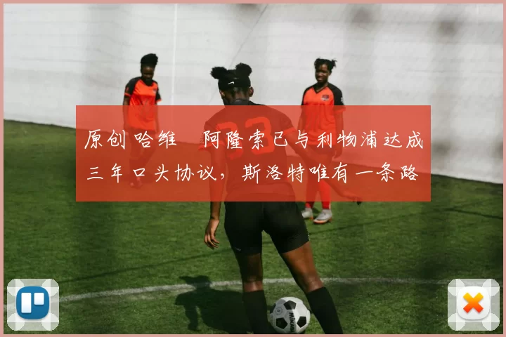 原创 哈维・阿隆索已与利物浦达成三年口头协议，斯洛特唯有一条路可 “翻盘”