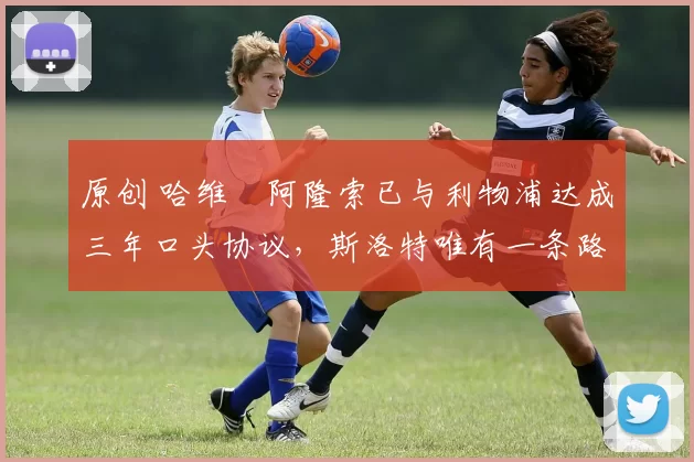 原创 哈维・阿隆索已与利物浦达成三年口头协议，斯洛特唯有一条路可 “翻盘”