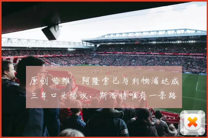 原创 哈维・阿隆索已与利物浦达成三年口头协议，斯洛特唯有一条路可 “翻盘”