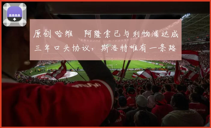 原创 哈维・阿隆索已与利物浦达成三年口头协议，斯洛特唯有一条路可 “翻盘”