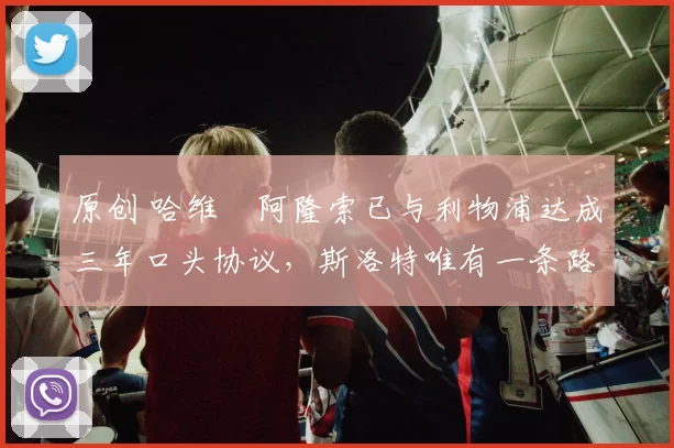 原创 哈维・阿隆索已与利物浦达成三年口头协议，斯洛特唯有一条路可 “翻盘”