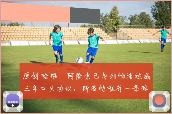 原创 哈维・阿隆索已与利物浦达成三年口头协议，斯洛特唯有一条路可 “翻盘”