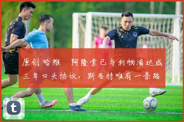 原创 哈维・阿隆索已与利物浦达成三年口头协议，斯洛特唯有一条路可 “翻盘”