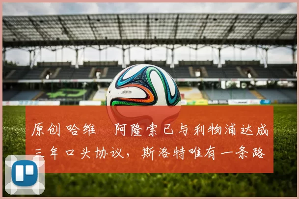 原创 哈维・阿隆索已与利物浦达成三年口头协议，斯洛特唯有一条路可 “翻盘”