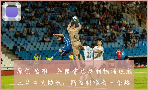 原创 哈维・阿隆索已与利物浦达成三年口头协议，斯洛特唯有一条路可 “翻盘”