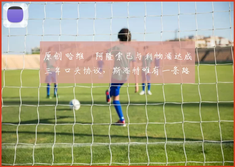 原创 哈维・阿隆索已与利物浦达成三年口头协议，斯洛特唯有一条路可 “翻盘”