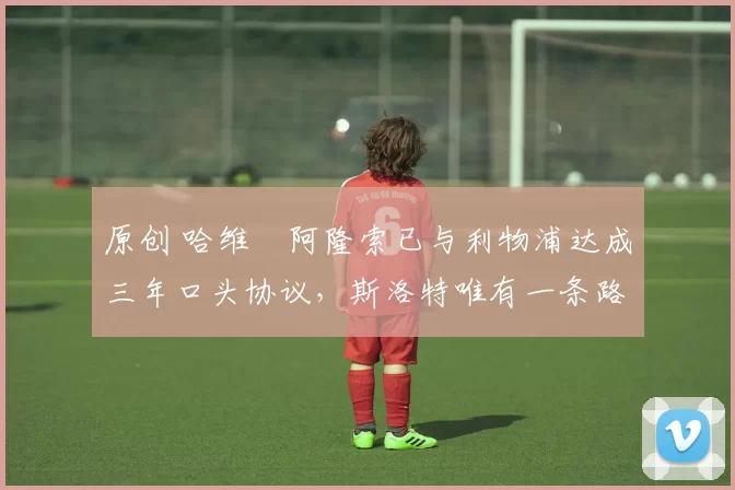 原创 哈维・阿隆索已与利物浦达成三年口头协议,斯洛特唯有一条路可 “翻盘”