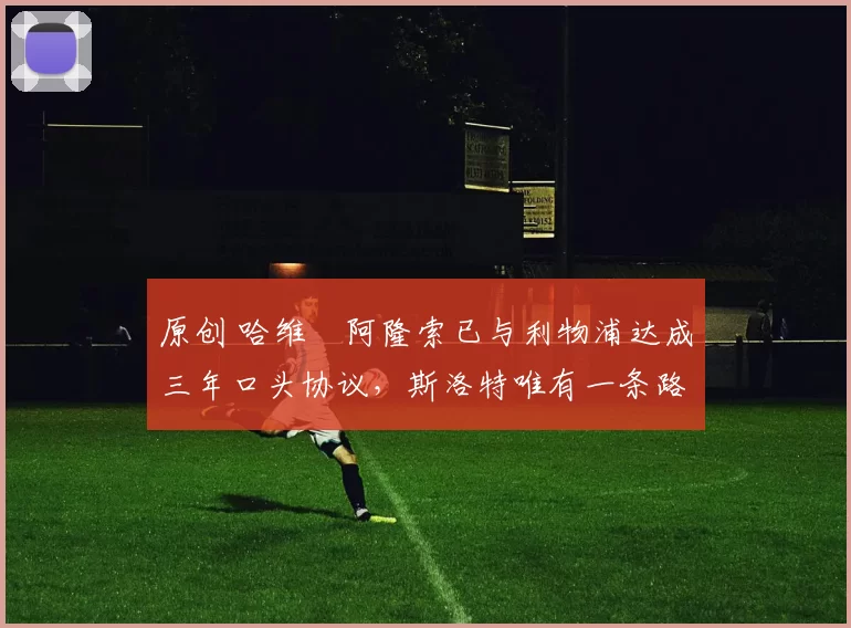 原创 哈维・阿隆索已与利物浦达成三年口头协议，斯洛特唯有一条路可 “翻盘”