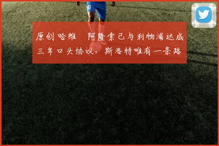 原创 哈维・阿隆索已与利物浦达成三年口头协议，斯洛特唯有一条路可 “翻盘”