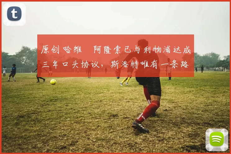 原创 哈维・阿隆索已与利物浦达成三年口头协议，斯洛特唯有一条路可 “翻盘”