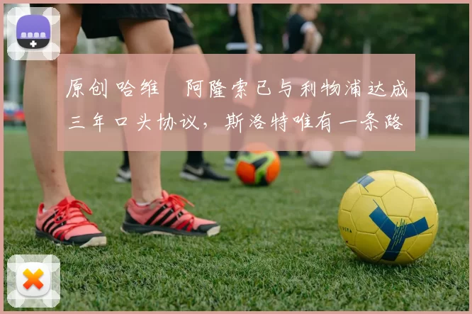 原创 哈维・阿隆索已与利物浦达成三年口头协议，斯洛特唯有一条路可 “翻盘”