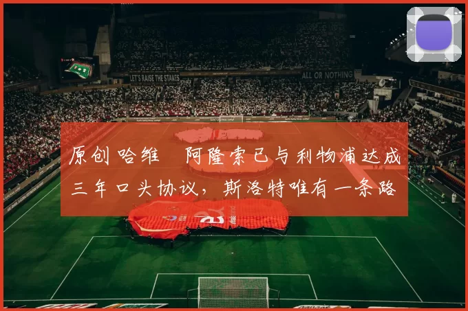 原创 哈维・阿隆索已与利物浦达成三年口头协议，斯洛特唯有一条路可 “翻盘”