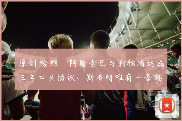 原创 哈维・阿隆索已与利物浦达成三年口头协议，斯洛特唯有一条路可 “翻盘”