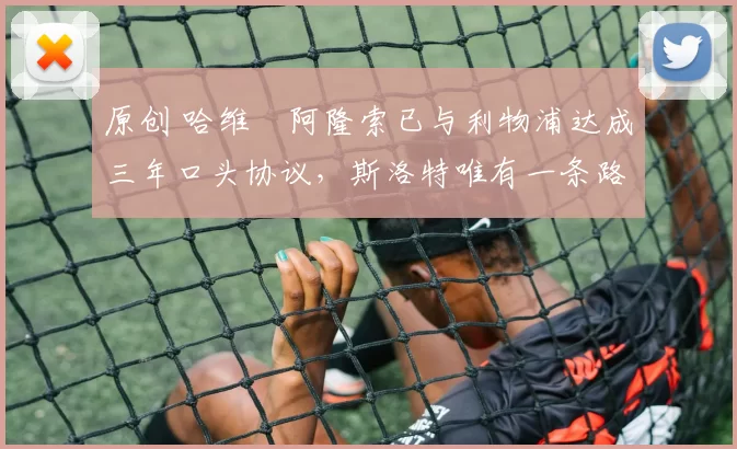 原创 哈维・阿隆索已与利物浦达成三年口头协议，斯洛特唯有一条路可 “翻盘”