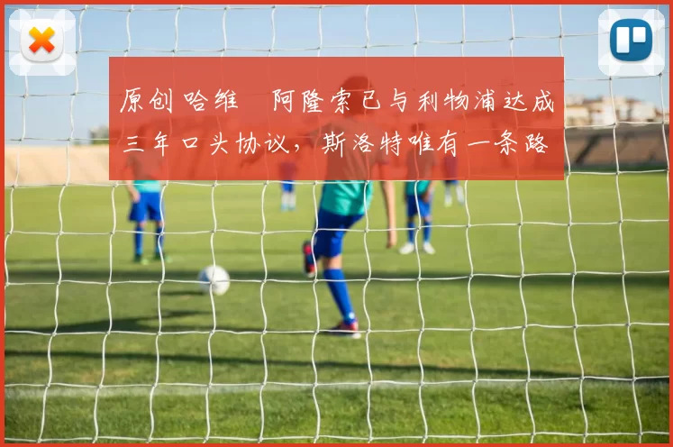 原创 哈维・阿隆索已与利物浦达成三年口头协议,斯洛特唯有一条路可 “翻盘”