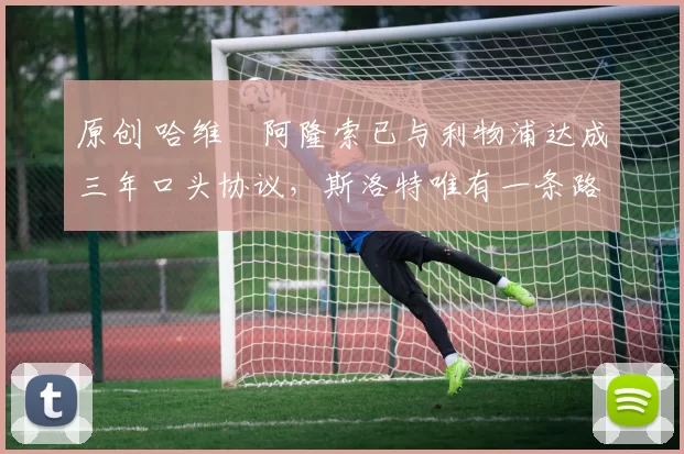 原创 哈维・阿隆索已与利物浦达成三年口头协议，斯洛特唯有一条路可 “翻盘”