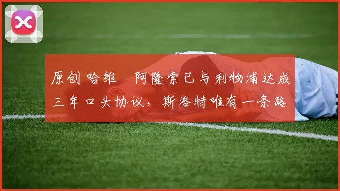 原创 哈维・阿隆索已与利物浦达成三年口头协议，斯洛特唯有一条路可 “翻盘”