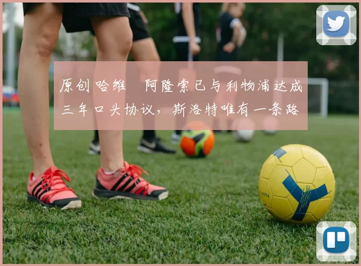 原创 哈维・阿隆索已与利物浦达成三年口头协议，斯洛特唯有一条路可 “翻盘”