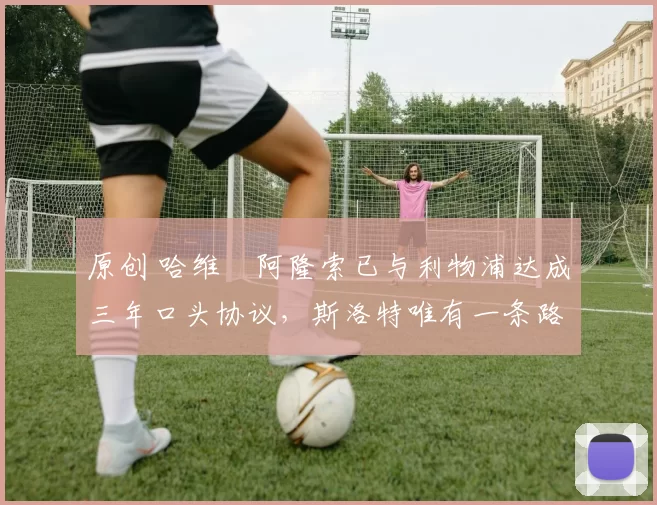 原创 哈维・阿隆索已与利物浦达成三年口头协议，斯洛特唯有一条路可 “翻盘”