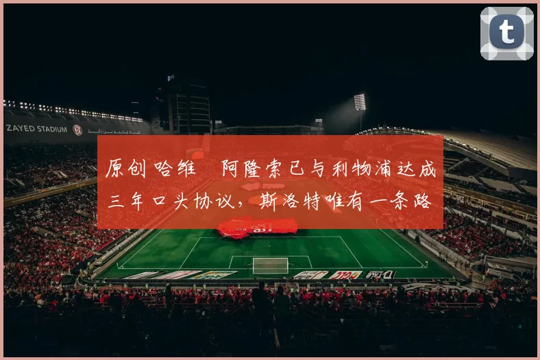 原创 哈维・阿隆索已与利物浦达成三年口头协议，斯洛特唯有一条路可 “翻盘”