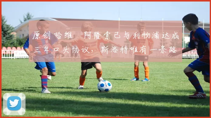 原创 哈维・阿隆索已与利物浦达成三年口头协议，斯洛特唯有一条路可 “翻盘”