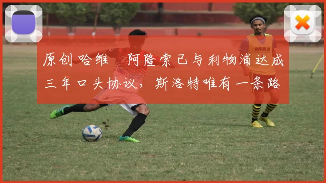 原创 哈维・阿隆索已与利物浦达成三年口头协议，斯洛特唯有一条路可 “翻盘”