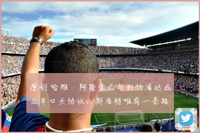 原创 哈维・阿隆索已与利物浦达成三年口头协议，斯洛特唯有一条路可 “翻盘”