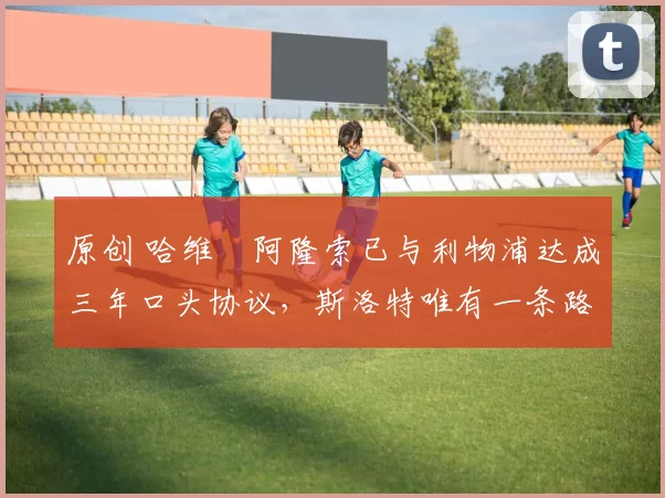 原创 哈维・阿隆索已与利物浦达成三年口头协议，斯洛特唯有一条路可 “翻盘”